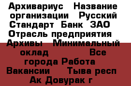 Архивариус › Название организации ­ Русский Стандарт, Банк, ЗАО › Отрасль предприятия ­ Архивы › Минимальный оклад ­ 13 000 - Все города Работа » Вакансии   . Тыва респ.,Ак-Довурак г.